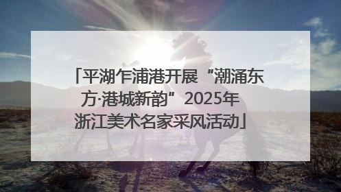 平湖乍浦港开展“潮涌东方·港城新韵”2025年浙江美术名家采风活动