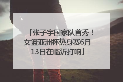 张子宇国家队首秀！女篮亚洲杯热身赛6月13日在临沂打响