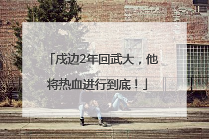 戍边2年回武大，他将热血进行到底！