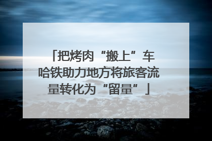 把烤肉“搬上”车 哈铁助力地方将旅客流量转化为“留量”