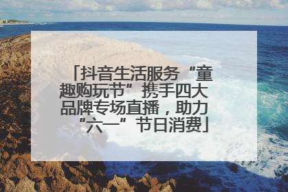 抖音生活服务“童趣购玩节”携手四大品牌专场直播，助力“六一”节日消费