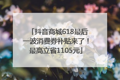 抖音商城618最后一波消费券补贴来了！最高立省1105元