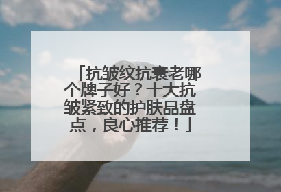 抗皱纹抗衰老哪个牌子好？十大抗皱紧致的护肤品盘点，良心推荐！