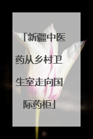 新疆中医药从乡村卫生室走向国际药柜