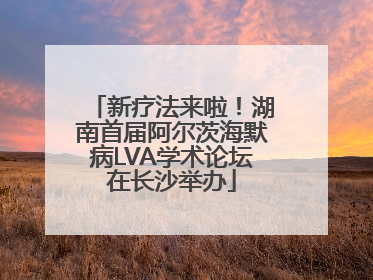 新疗法来啦！湖南首届阿尔茨海默病LVA学术论坛在长沙举办
