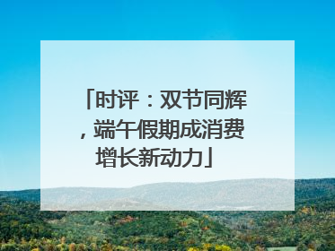 时评：双节同辉，端午假期成消费增长新动力