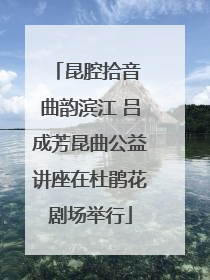 昆腔拾音 曲韵滨江 吕成芳昆曲公益讲座在杜鹃花剧场举行
