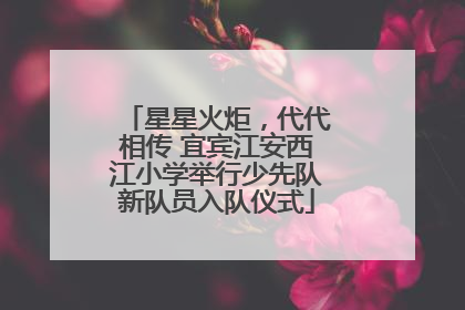 星星火炬，代代相传 宜宾江安西江小学举行少先队新队员入队仪式