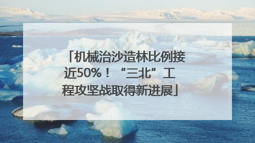 机械治沙造林比例接近50%！“三北”工程攻坚战取得新进展