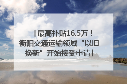 最高补贴16.5万！衡阳交通运输领域“以旧换新”开始接受申请