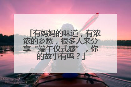 有妈妈的味道，有浓浓的乡愁，很多人来分享“端午仪式感”，你的故事有吗？