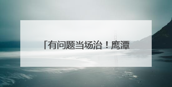有问题当场治！鹰潭掐灭民生难题火苗