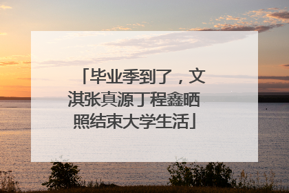 毕业季到了，文淇张真源丁程鑫晒照结束大学生活