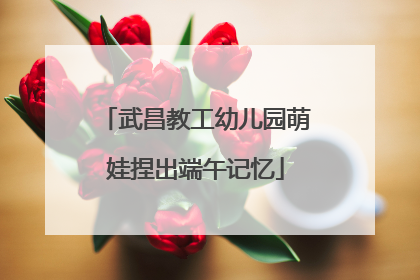 武昌教工幼儿园萌娃捏出端午记忆