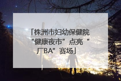 株洲市妇幼保健院“健康夜市”点亮“厂BA”赛场
