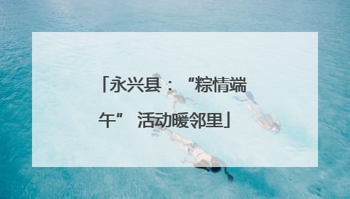 永兴县：“粽情端午” 活动暖邻里