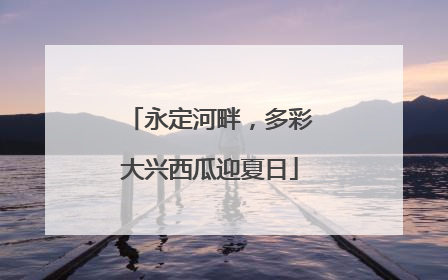 永定河畔，多彩大兴西瓜迎夏日