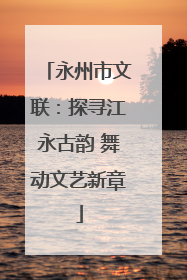 永州市文联：探寻江永古韵 舞动文艺新章