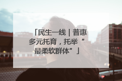 民生一线｜普惠多元托育，托举“最柔软群体”