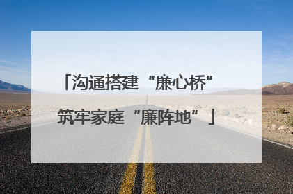 沟通搭建“廉心桥” 筑牢家庭“廉阵地”