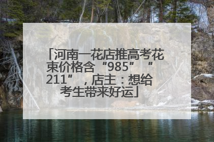 河南一花店推高考花束价格含“985”“211”，店主：想给考生带来好运