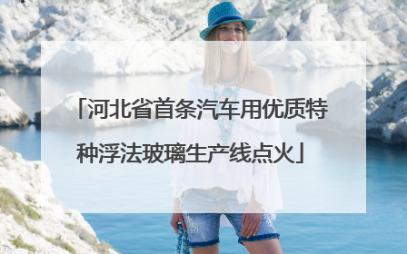 河北省首条汽车用优质特种浮法玻璃生产线点火