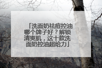 洗面奶祛痘控油哪个牌子好？解锁清爽肌，这十款洗面奶控油超给力