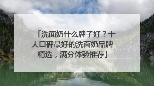 洗面奶什么牌子好？十大口碑最好的洗面奶品牌精选，满分体验推荐
