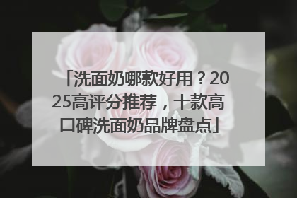 洗面奶哪款好用？2025高评分推荐，十款高口碑洗面奶品牌盘点