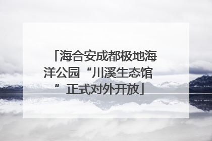 海合安成都极地海洋公园“川溪生态馆”正式对外开放