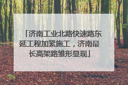 济南工业北路快速路东延工程加紧施工，济南最长高架路雏形显现