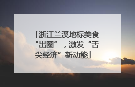 浙江兰溪地标美食“出圈”，激发“舌尖经济”新动能