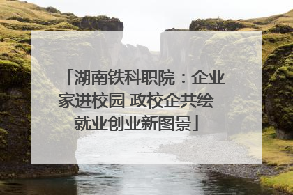 湖南铁科职院：企业家进校园 政校企共绘就业创业新图景