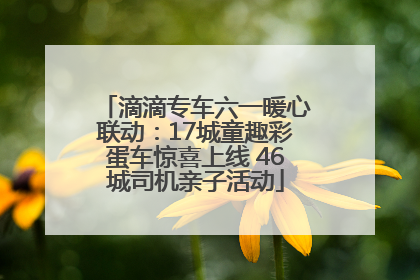 滴滴专车六一暖心联动：17城童趣彩蛋车惊喜上线 46城司机亲子活动
