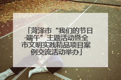 菏泽市“我们的节日·端午”主题活动暨全市文明实践精品项目案例交流活动举办