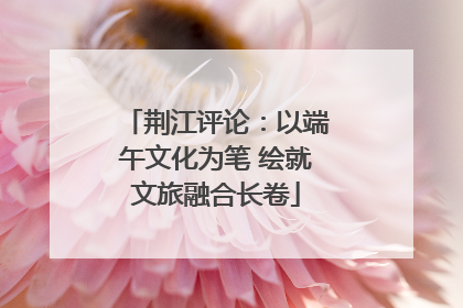 荆江评论：以端午文化为笔 绘就文旅融合长卷