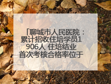 聊城市人民医院：累计招收住培学员1906人 住培结业首次考核合格率位于全省前列