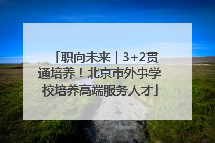 职向未来｜3+2贯通培养！北京市外事学校培养高端服务人才