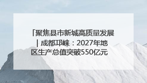聚焦县市新城高质量发展｜成都邛崃：2027年地区生产总值突破550亿元、建成五百亿级园区