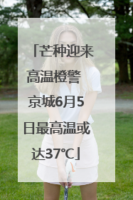 芒种迎来高温橙警 京城6月5日最高温或达37℃