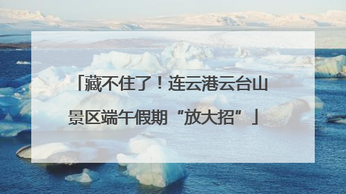 藏不住了！连云港云台山景区端午假期“放大招”