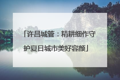 许昌城管：精耕细作守护夏日城市美好容颜