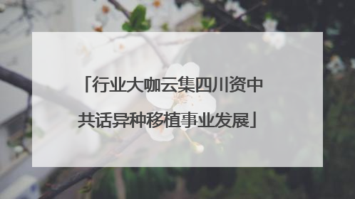 行业大咖云集四川资中 共话异种移植事业发展