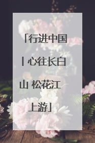 行进中国丨心往长白山 松花江上游