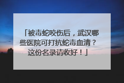被毒蛇咬伤后，武汉哪些医院可打抗蛇毒血清？这份名录请收好！