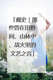 观史｜那些曾在田野间、山林中、战火里的文艺之音