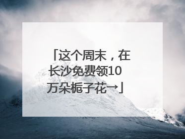 这个周末，在长沙免费领10万朵栀子花→