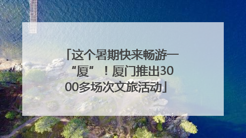 这个暑期快来畅游一“厦”！厦门推出3000多场次文旅活动