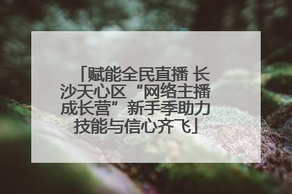 赋能全民直播 长沙天心区“网络主播成长营”新手季助力技能与信心齐飞