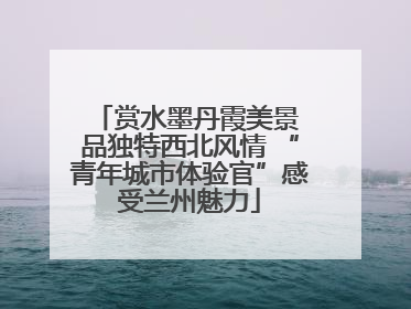 赏水墨丹霞美景 品独特西北风情 “青年城市体验官”感受兰州魅力